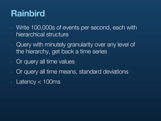 Rainbird
‣   Write 100,000s of events per second, each with
    hierarchical structure
‣   Query with minutely granularity over any level of
    the hierarchy, get back a time series
‣   Or query all time values
‣   Or query all time means, standard deviations
‣   Latency < 100ms
 