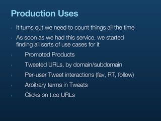 Production Uses
‣   It turns out we need to count things all the time
‣   As soon as we had this service, we started
    finding all sorts of use cases for it
‣      Promoted Products
‣      Tweeted URLs, by domain/subdomain
‣      Per-user Tweet interactions (fav, RT, follow)
‣      Arbitrary terms in Tweets
‣      Clicks on t.co URLs
 