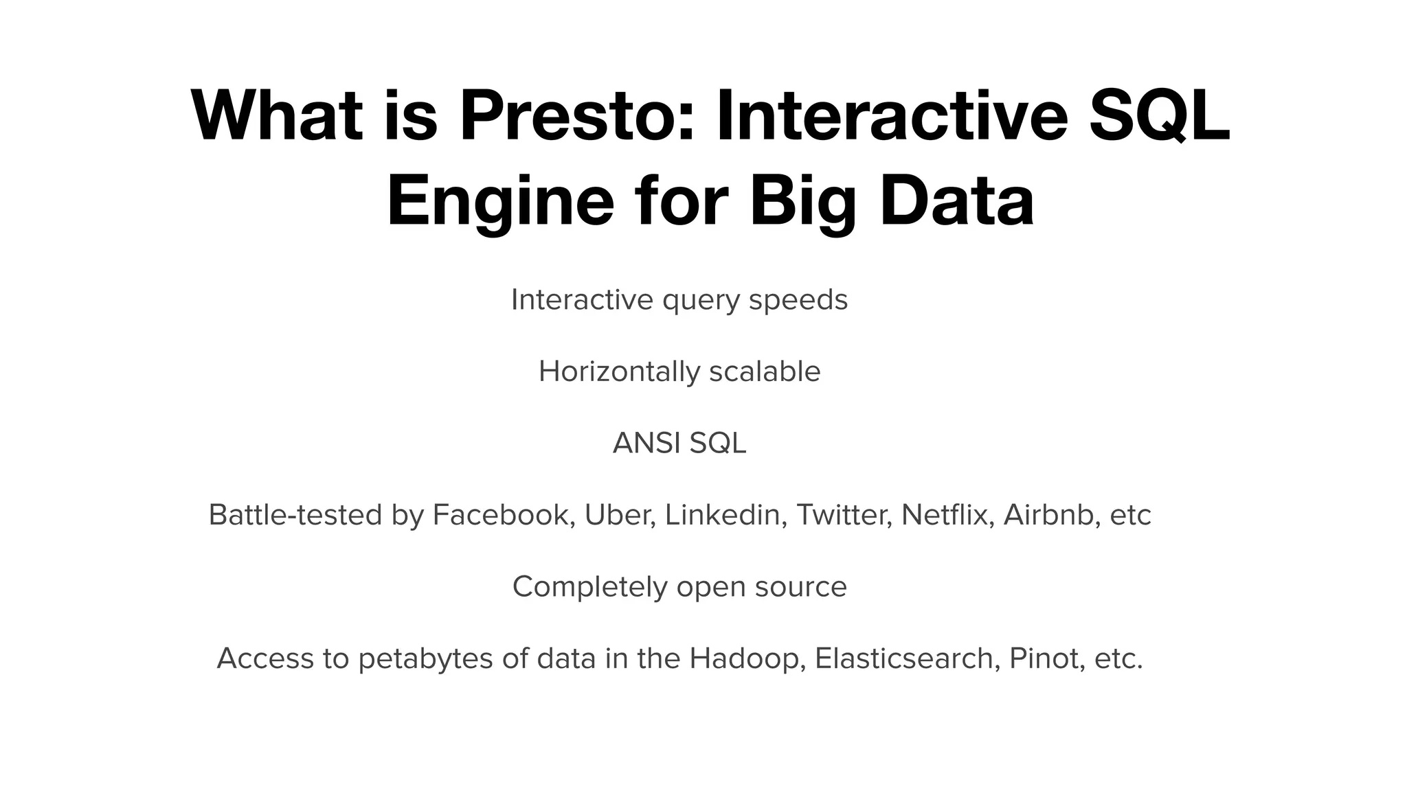 What is Presto: Interactive SQL
Engine for Big Data
Interactive query speeds
Horizontally scalable
ANSI SQL
Battle-tested by Facebook, Uber, Linkedin, Twitter, Netﬂix, Airbnb, etc
Completely open source
Access to petabytes of data in the Hadoop, Elasticsearch, Pinot, etc.
 