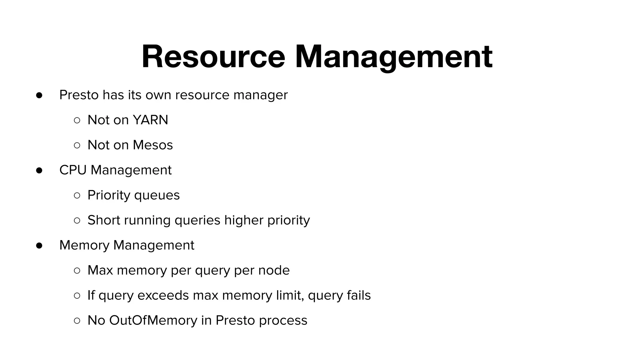 Resource Management
● Presto has its own resource manager
○ Not on YARN
○ Not on Mesos
● CPU Management
○ Priority queues
○ Short running queries higher priority
● Memory Management
○ Max memory per query per node
○ If query exceeds max memory limit, query fails
○ No OutOfMemory in Presto process
 