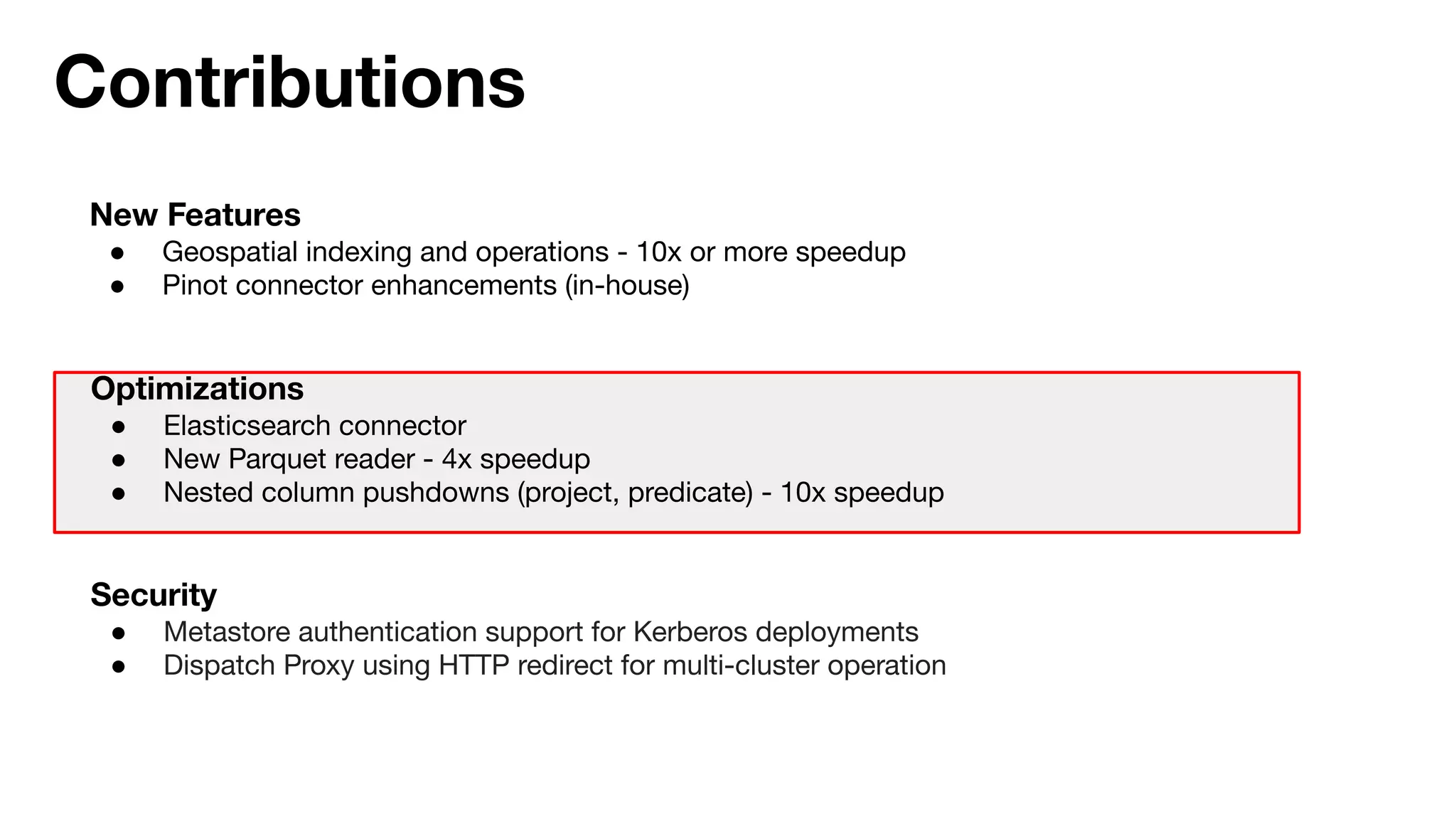 Contributions
New Features
● Geospatial indexing and operations - 10x or more speedup
● Pinot connector enhancements (in-house)
Optimizations
● Elasticsearch connector
● New Parquet reader - 4x speedup
● Nested column pushdowns (project, predicate) - 10x speedup
Security
● Metastore authentication support for Kerberos deployments
● Dispatch Proxy using HTTP redirect for multi-cluster operation
 
