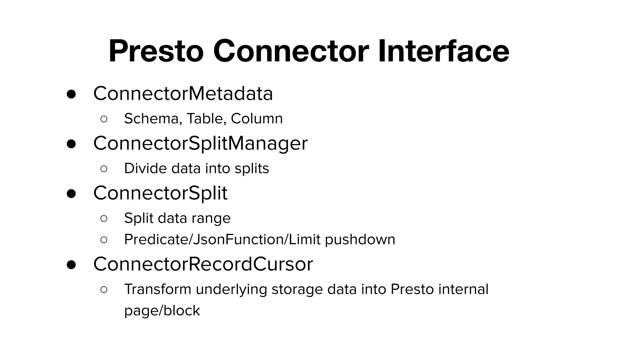 Presto Connector Interface
● ConnectorMetadata
○ Schema, Table, Column
● ConnectorSplitManager
○ Divide data into splits
● ConnectorSplit
○ Split data range
○ Predicate/JsonFunction/Limit pushdown
● ConnectorRecordCursor
○ Transform underlying storage data into Presto internal
page/block
 