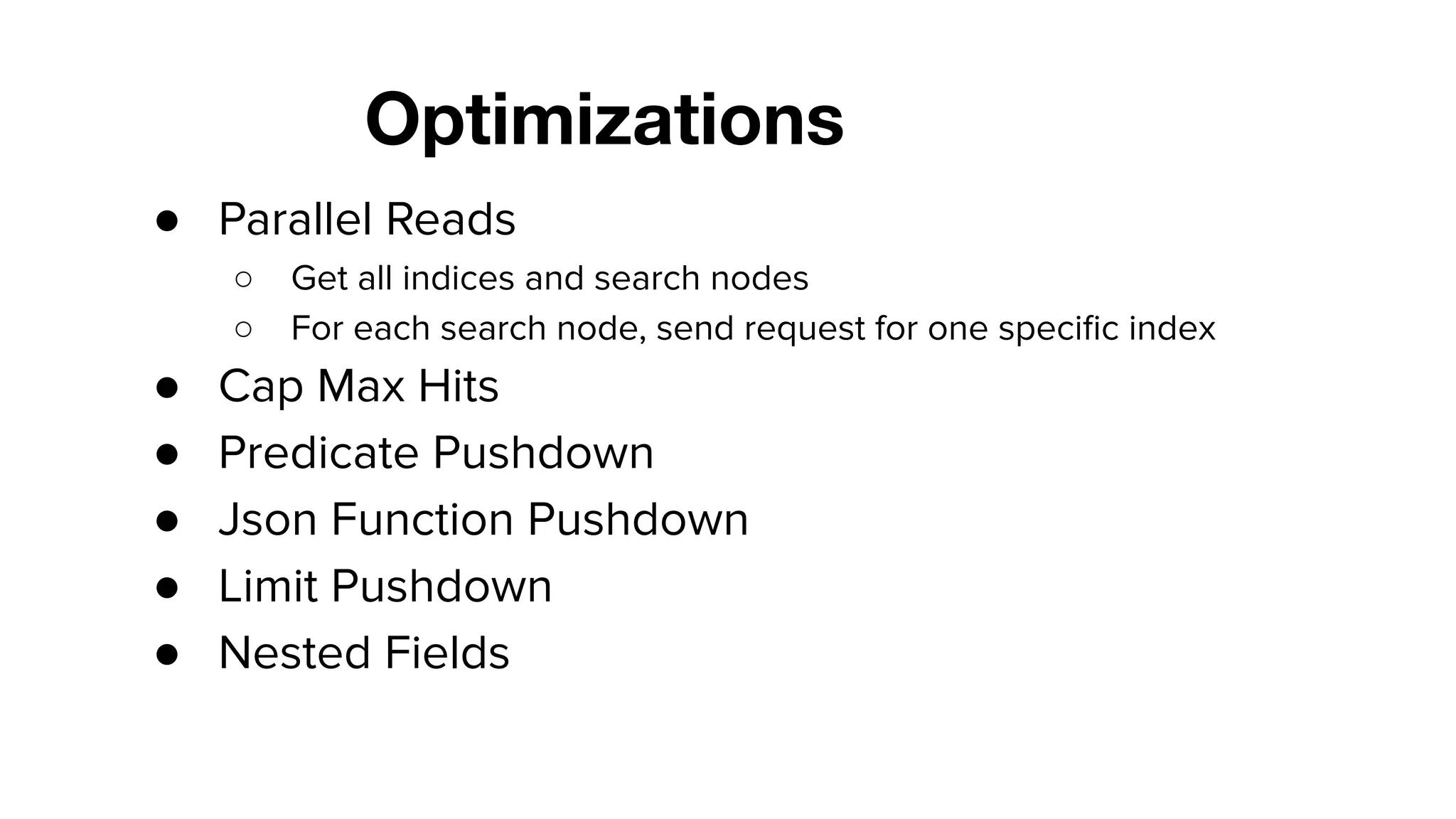 Optimizations
● Parallel Reads
○ Get all indices and search nodes
○ For each search node, send request for one speciﬁc index
● Cap Max Hits
● Predicate Pushdown
● Json Function Pushdown
● Limit Pushdown
● Nested Fields
 