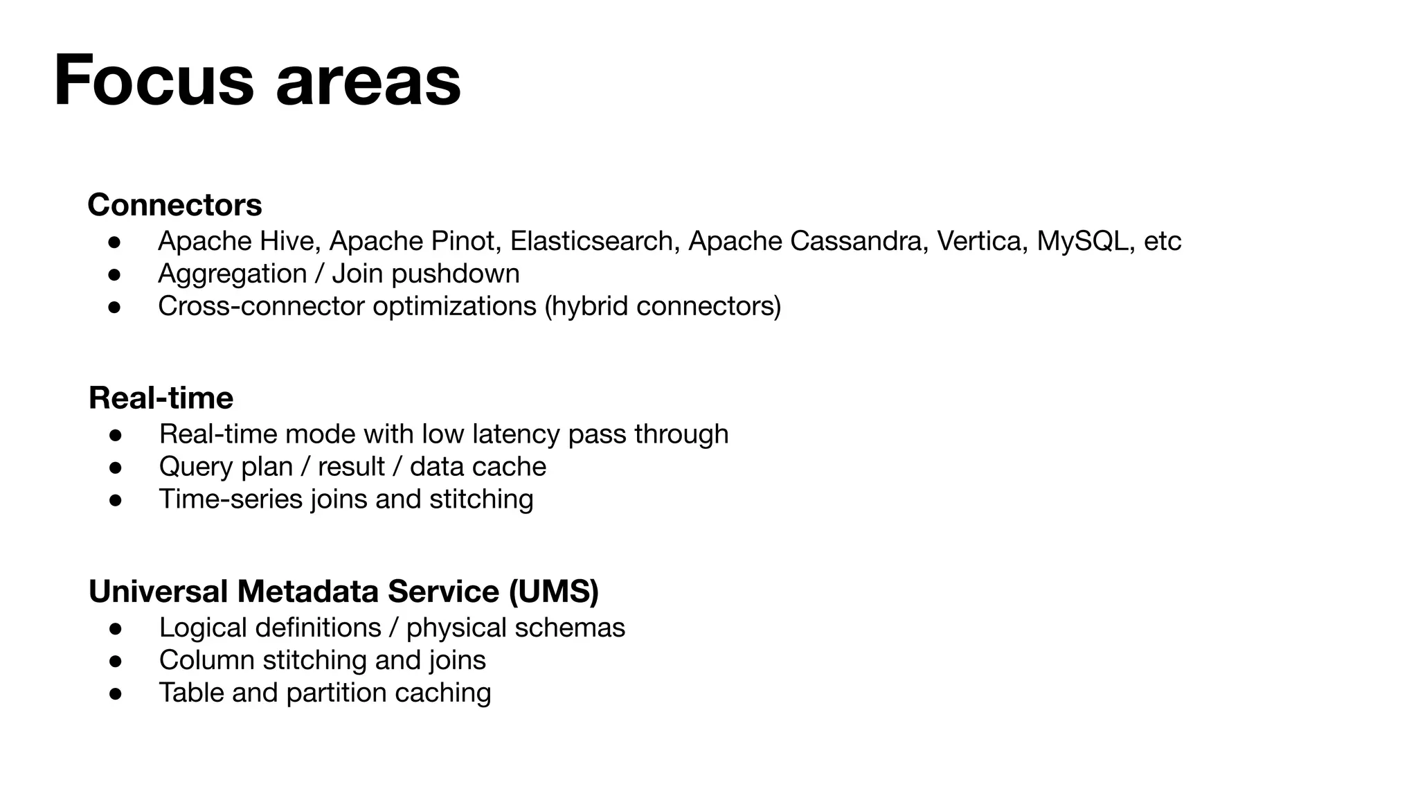 Focus areas
Connectors
● Apache Hive, Apache Pinot, Elasticsearch, Apache Cassandra, Vertica, MySQL, etc
● Aggregation / Join pushdown
● Cross-connector optimizations (hybrid connectors)
Real-time
● Real-time mode with low latency pass through
● Query plan / result / data cache
● Time-series joins and stitching
Universal Metadata Service (UMS)
● Logical deﬁnitions / physical schemas
● Column stitching and joins
● Table and partition caching
 