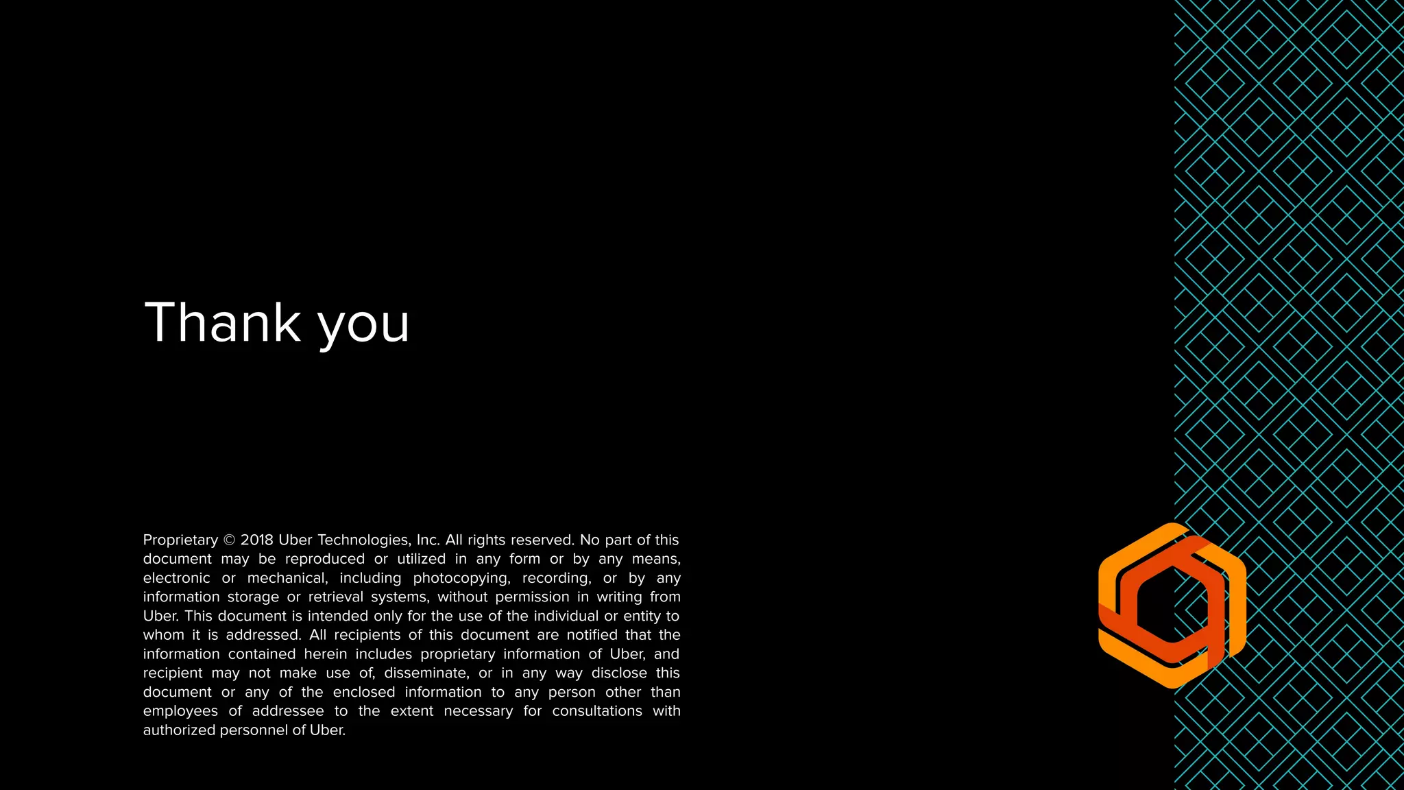 Thank you
Proprietary © 2018 Uber Technologies, Inc. All rights reserved. No part of this
document may be reproduced or utilized in any form or by any means,
electronic or mechanical, including photocopying, recording, or by any
information storage or retrieval systems, without permission in writing from
Uber. This document is intended only for the use of the individual or entity to
whom it is addressed. All recipients of this document are notiﬁed that the
information contained herein includes proprietary information of Uber, and
recipient may not make use of, disseminate, or in any way disclose this
document or any of the enclosed information to any person other than
employees of addressee to the extent necessary for consultations with
authorized personnel of Uber.
 