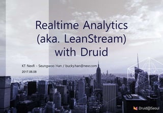 2017.06.08
Realtime Analytics
(aka. LeanStream)
with Druid
KT NexR - Seungwoo Han / bucky.han@nexr.com
 