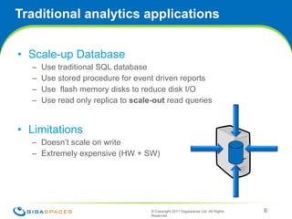Traditional analytics applications Scale-up Database  Use traditional SQL database Use stored procedure for event driven reports Use  flash memory disks to reduce disk I/O Use read only replica to  scale-out  read queries Limitations Doesn’t scale on write Extremely expensive (HW + SW) ® Copyright 2011 Gigaspaces Ltd. All Rights Reserved  