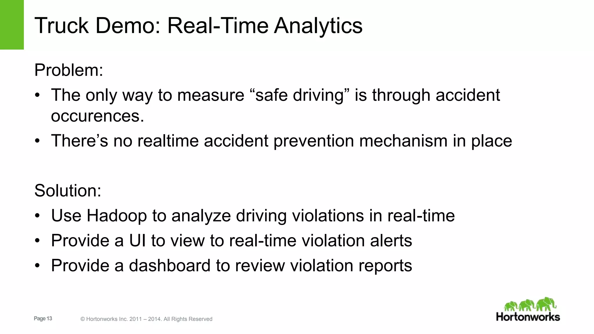Truck Demo: Real-Time Analytics 
Problem: 
• The only way to measure “safe driving” is through accident 
occurences. 
• There’s no realtime accident prevention mechanism in place 
Solution: 
• Use Hadoop to analyze driving violations in real-time 
• Provide a UI to view to real-time violation alerts 
• Provide a dashboard to review violation reports 
Page 13 © Hortonworks Inc. 2011 – 2014. All Rights Reserved 
 