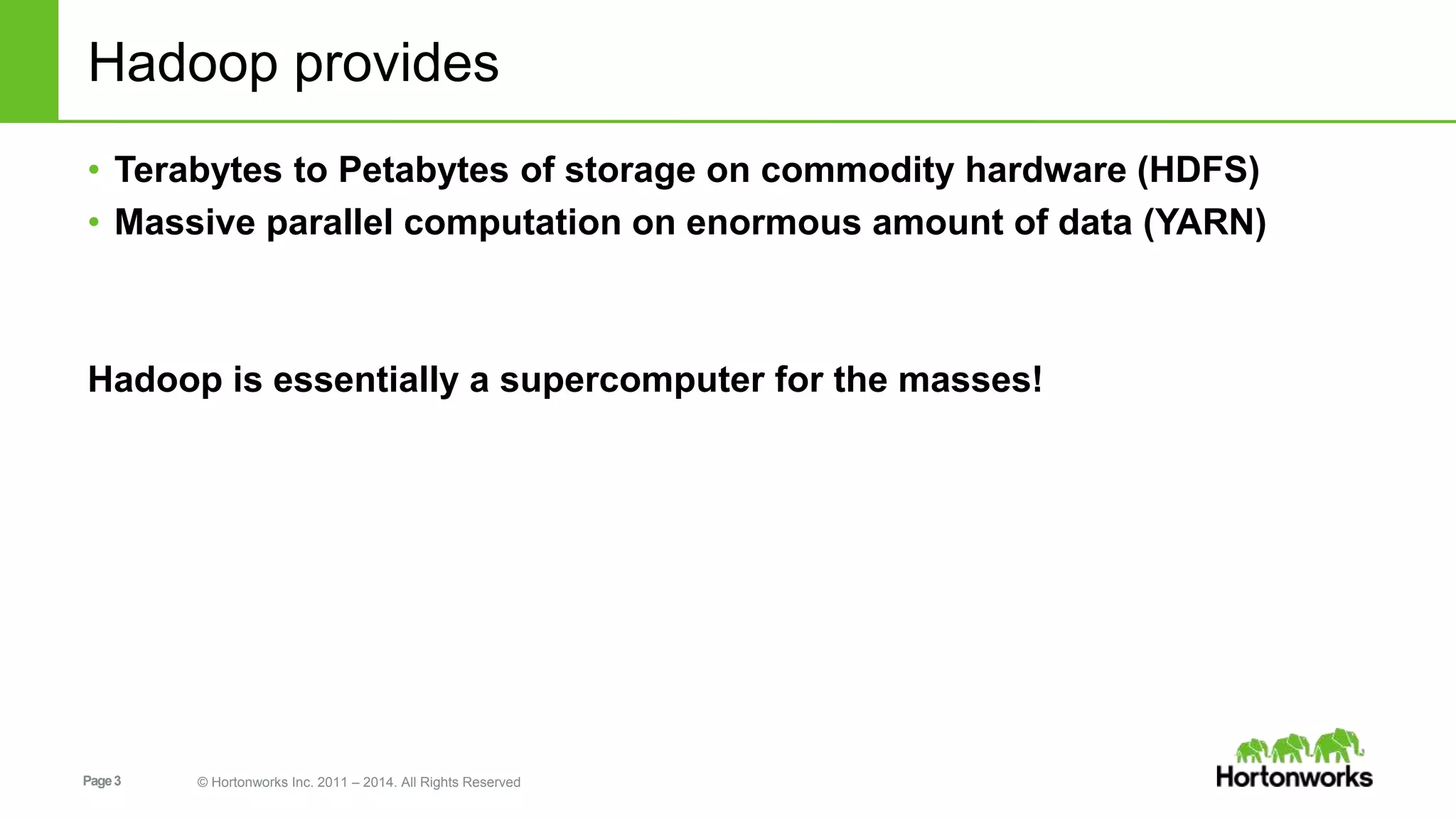 Hadoop provides 
• Terabytes to Petabytes of storage on commodity hardware (HDFS) 
• Massive parallel computation on enormous amount of data (YARN) 
Hadoop is essentially a supercomputer for the masses! 
Page 3 © Hortonworks Inc. 2011 – 2014. All Rights Reserved 
 