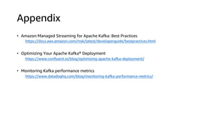Appendix
• Amazon Managed Streaming for Apache Kafka: Best Practices
https://docs.aws.amazon.com/msk/latest/developerguide/bestpractices.html
• Optimizing Your Apache Kafka® Deployment
https://www.confluent.io/blog/optimizing-apache-kafka-deployment/
• Monitoring Kafka performance metrics
https://www.datadoghq.com/blog/monitoring-kafka-performance-metrics/
 