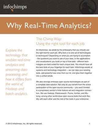 Why Real-Time Analytics?
                                    The Chimp Way:
                                    Using the right tool for each job
Explore the                         At Infochimps, we abide by the philosophy that you should use
                                    the right tool for each job. Why lock in to one set of technologies
technology that                     or techniques? Depending on what you are trying to accomplish
                                    - the questions you want to ask of your data, or the applications
enables real-time                   and visualizations you build on top of that data - different tech-

analytics and                       nologies are best suited for each unique task. You should have all
                                    the best tools at your fingertips for each task. Infochimps excels at
streaming data                      systems and technology integration -- we can take your existing
                                    tools, add powerful new ones from our kit, and glue them together
processing, and                     into a unified whole.

how it differs from
                                    We also strongly embrace open source technologies as part of
the world of                        a complete data solution. Not only do you benefit from the active
                                    participation of the open source community -- you aren’t limited
Hadoop and                          to a proprietary vendor’s finite feature set and integration connec-

batch analytics.                    tors. We use Hadoop, Elasticsearch, Flume, Ironfan, and Wu-
                                    kong, among other world-class open source tools that work flex-
                                    ibly with each other and the rest of the tools in your enterprise.




© 2012 Infochimps, Inc. All rights reserved.                                                         1
 