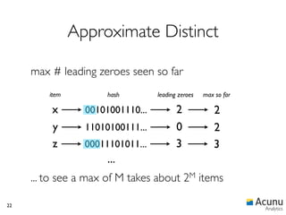 Approximate Distinct

     max # leading zeroes seen so far
         item          hash        leading zeroes   max so far

         x        00101001110...          2            2
         y        11010100111...          0            2
         z        00011101011...          3            3
                       ...
     ... to see a max of M takes about        2M    items

22
                                                                 Analytics
 
