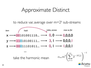 Approximate Distinct

            to reduce var, average over m=2k sub-streams

     item          hash          index, zeroes   max so far

     x       00101001110...          0, 0        0,0,0,0
     y       11010100111...          3, 1        0,0,0,1
     z       00011101011...          0, 1        1,0,0,1
                   ...
            take the harmonic mean
23
                                                              Analytics
 