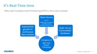 3© Cloudera, Inc. All rights reserved.
It’s Real-Time time
Emergence of
Real-Time
Stream
Processing
Exponential
growth in
continuous
data streams
Open Source
tools for
reliable high-throughput
low latency event
queuing and processing
Tools run on
“Commodity”
Hardware
Why now? Complex Event Processing (CEP) is not a new concept.
 