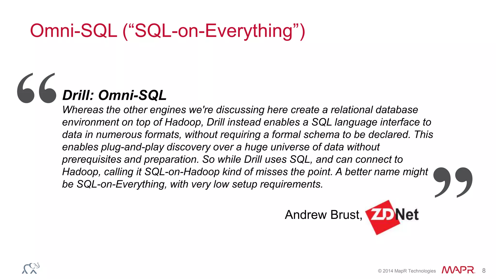 © 2014 MapR Technologies 8
Omni-SQL (“SQL-on-Everything”)
Drill: Omni-SQL
Whereas the other engines we're discussing here create a relational database
environment on top of Hadoop, Drill instead enables a SQL language interface to
data in numerous formats, without requiring a formal schema to be declared. This
enables plug-and-play discovery over a huge universe of data without
prerequisites and preparation. So while Drill uses SQL, and can connect to
Hadoop, calling it SQL-on-Hadoop kind of misses the point. A better name might
be SQL-on-Everything, with very low setup requirements.
Andrew Brust,
“
”
 