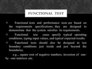  Functional tests and performance tests are based on
the requirements specifications; they are designed to
demonstrate that the system satisfies its requirements.
 Functional test cases specify typical operating
conditions, typing input values, and typical expected results.
 Functional tests should also be designed to test
boundary conditions just inside and just beyond the
boundaries.
e.g.., square root of negative numbers, inversion of one-
by –one matrices ,etc.
FUNCTIONAL TEST
 