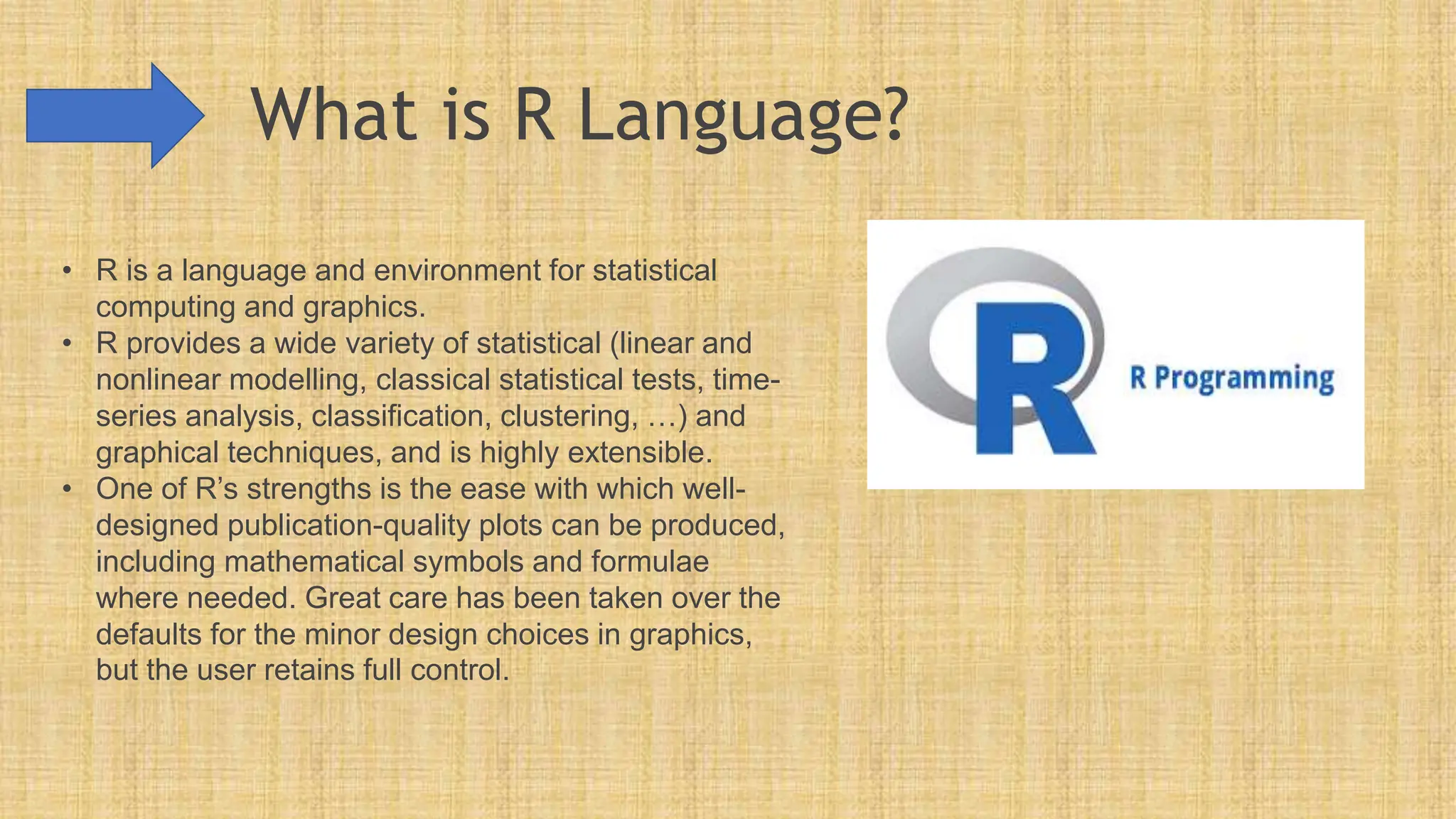 What is R Language?
• R is a language and environment for statistical
computing and graphics.
• R provides a wide variety of statistical (linear and
nonlinear modelling, classical statistical tests, time-
series analysis, classification, clustering, …) and
graphical techniques, and is highly extensible.
• One of R’s strengths is the ease with which well-
designed publication-quality plots can be produced,
including mathematical symbols and formulae
where needed. Great care has been taken over the
defaults for the minor design choices in graphics,
but the user retains full control.
 