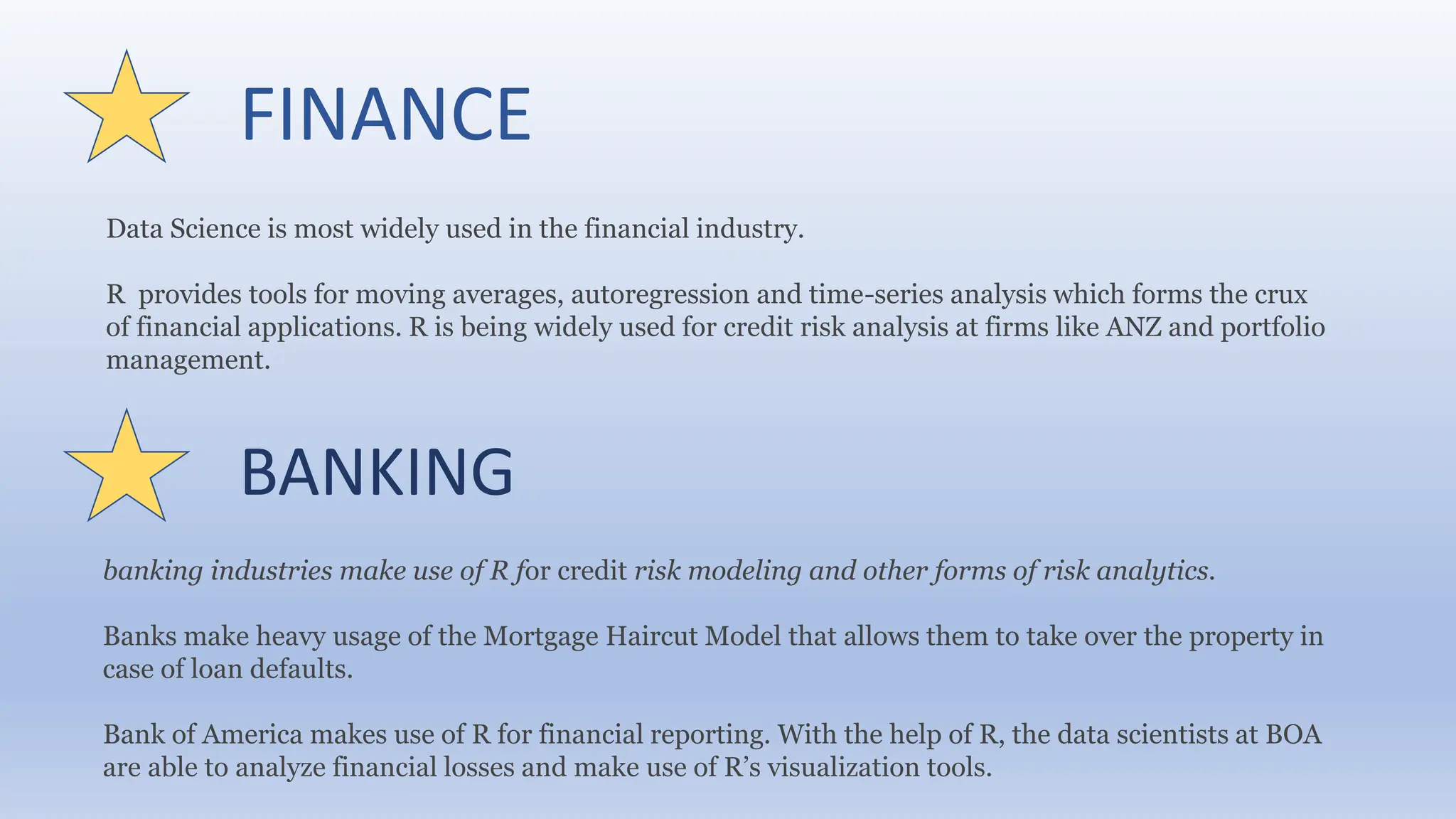 FINANCE
Data Science is most widely used in the financial industry.
R provides tools for moving averages, autoregression and time-series analysis which forms the crux
of financial applications. R is being widely used for credit risk analysis at firms like ANZ and portfolio
management.
BANKING
banking industries make use of R for credit risk modeling and other forms of risk analytics.
Banks make heavy usage of the Mortgage Haircut Model that allows them to take over the property in
case of loan defaults.
Bank of America makes use of R for financial reporting. With the help of R, the data scientists at BOA
are able to analyze financial losses and make use of R’s visualization tools.
 