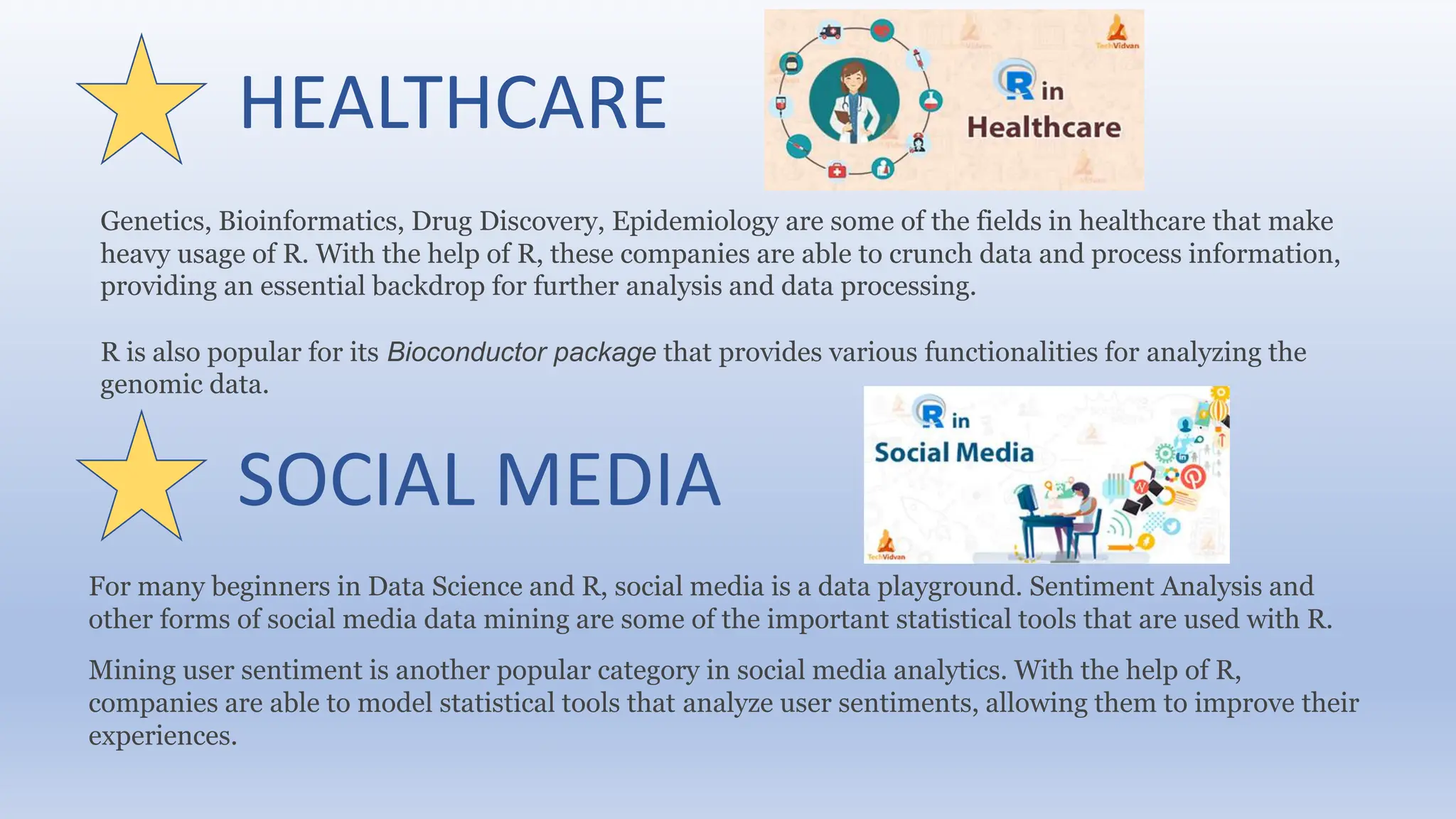HEALTHCARE
Genetics, Bioinformatics, Drug Discovery, Epidemiology are some of the fields in healthcare that make
heavy usage of R. With the help of R, these companies are able to crunch data and process information,
providing an essential backdrop for further analysis and data processing.
R is also popular for its Bioconductor package that provides various functionalities for analyzing the
genomic data.
SOCIAL MEDIA
For many beginners in Data Science and R, social media is a data playground. Sentiment Analysis and
other forms of social media data mining are some of the important statistical tools that are used with R.
Mining user sentiment is another popular category in social media analytics. With the help of R,
companies are able to model statistical tools that analyze user sentiments, allowing them to improve their
experiences.
 