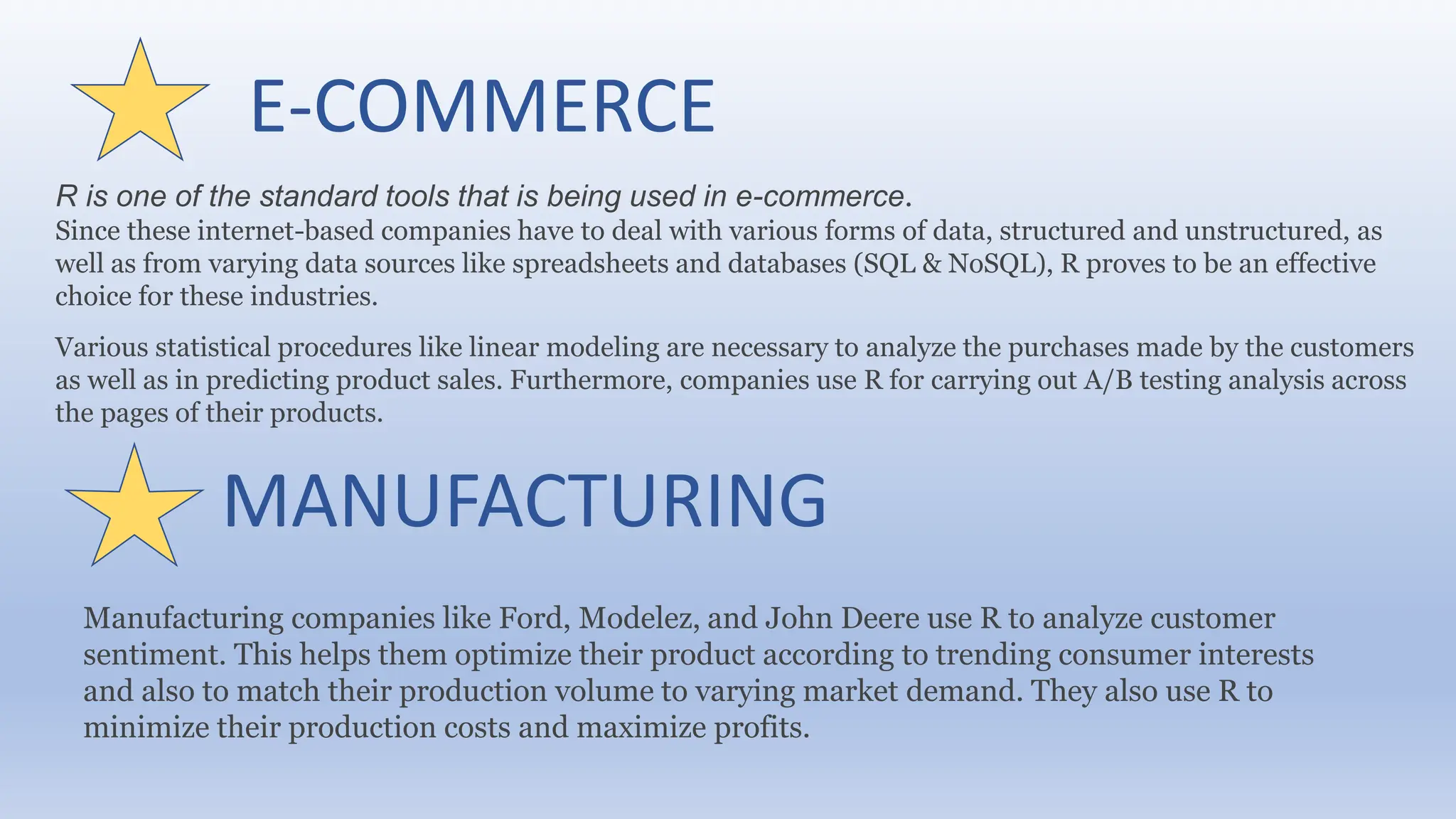 E-COMMERCE
R is one of the standard tools that is being used in e-commerce.
Since these internet-based companies have to deal with various forms of data, structured and unstructured, as
well as from varying data sources like spreadsheets and databases (SQL & NoSQL), R proves to be an effective
choice for these industries.
Various statistical procedures like linear modeling are necessary to analyze the purchases made by the customers
as well as in predicting product sales. Furthermore, companies use R for carrying out A/B testing analysis across
the pages of their products.
MANUFACTURING
Manufacturing companies like Ford, Modelez, and John Deere use R to analyze customer
sentiment. This helps them optimize their product according to trending consumer interests
and also to match their production volume to varying market demand. They also use R to
minimize their production costs and maximize profits.
 
