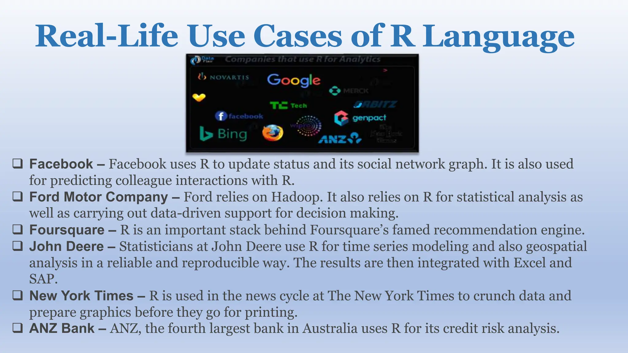 Real-Life Use Cases of R Language
 Facebook – Facebook uses R to update status and its social network graph. It is also used
for predicting colleague interactions with R.
 Ford Motor Company – Ford relies on Hadoop. It also relies on R for statistical analysis as
well as carrying out data-driven support for decision making.
 Foursquare – R is an important stack behind Foursquare’s famed recommendation engine.
 John Deere – Statisticians at John Deere use R for time series modeling and also geospatial
analysis in a reliable and reproducible way. The results are then integrated with Excel and
SAP.
 New York Times – R is used in the news cycle at The New York Times to crunch data and
prepare graphics before they go for printing.
 ANZ Bank – ANZ, the fourth largest bank in Australia uses R for its credit risk analysis.
 