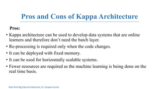 Pros and Cons of Kappa Architecture
Pros:
• Kappa architecture can be used to develop data systems that are online
learners and therefore don’t need the batch layer.
• Re-processing is required only when the code changes.
• It can be deployed with fixed memory.
• It can be used for horizontally scalable systems.
• Fewer resources are required as the machine learning is being done on the
real time basis.
Real-time Big Data Architectures, Dr. Sanjeev Kumar
 