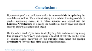 Conclusion:
If you seek you’re an architecture that is more reliable in updating the
data lake as well as efficient in devising the machine learning models to
predict upcoming events in a robust manner you should use the
Lambda Architecture as it reaps the benefits of batch layer and speed
layer to ensure less errors and speed.
On the other hand if you want to deploy big data architecture by using
less expensive hardware and require it to deal effectively on the basis
of unique events occurring on the runtime then select the Kappa
architecture for your real-time data processing needs.
Real-time Big Data Architectures, Dr. Sanjeev Kumar
 