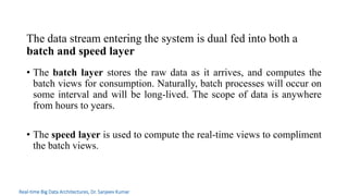 • The batch layer stores the raw data as it arrives, and computes the
batch views for consumption. Naturally, batch processes will occur on
some interval and will be long-lived. The scope of data is anywhere
from hours to years.
• The speed layer is used to compute the real-time views to compliment
the batch views.
The data stream entering the system is dual fed into both a
batch and speed layer
Real-time Big Data Architectures, Dr. Sanjeev Kumar
 