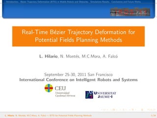 Introduction. B´zier Trajectory Deformation (BTD) in Mobile Robots and Obstacles. Simulations Results. Conclusions and Future Works.
                e




                Real-Time B´zier Trajectory Deformation for
                            e
                     Potential Fields Planning Methods

                                 L. Hilario, N. Mont´s, M.C.Mora, A. Falc´
                                                    e                    o



                           September 25-30, 2011 San Francisco
              International Conference on Intelligent Robots and Systems




L. Hilario, N. Mont´s, M.C.Mora, A. Falc´ — BTD for Potential Fields Planning Methods
                   e                    o                                                                                               1/24
 