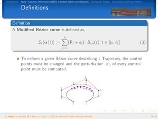 Introduction. B´zier Trajectory Deformation (BTD) in Mobile Robots and Obstacles. Simulations Results. Conclusions and Future Works.
                e


               Deﬁnitions

       Deﬁnition
       A Modiﬁed B´zier curve is deﬁned as,
                  e
                                                         n
                                Sε (α(t)) :=                 (Pi + εi ) · Bi,n (t); t ∈ [t0 , tf ]                                (3)
                                                       i=0


               To deform a given B´zier curve describing a Trajectory, the control
                                  e
               points must be changed and the perturbation, εi , of every control
               point must be computed.




L. Hilario, N. Mont´s, M.C.Mora, A. Falc´ — BTD for Potential Fields Planning Methods
                   e                    o                                                                                               10/24
 