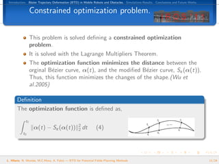Introduction. B´zier Trajectory Deformation (BTD) in Mobile Robots and Obstacles. Simulations Results. Conclusions and Future Works.
                e


                  Constrained optimization problem.


                  This problem is solved deﬁning a constrained optimization
                  problem.
                  It is solved with the Lagrange Multipliers Theorem.
                  The optimization function minimizes the distance between the
                  orginal B´zier curve, α(t), and the modiﬁed B´zier curve, Sε (α(t)).
                           e                                    e
                  Thus, this function minimizes the changes of the shape.(Wu et
                  al.2005)

       Deﬁnition
       The optimization function is deﬁned as,

             tf
                                                  2
                   α(t) − Sε (α(t))               2   dt      (4)
           t0




L. Hilario, N. Mont´s, M.C.Mora, A. Falc´ — BTD for Potential Fields Planning Methods
                   e                    o                                                                                               11/24
 