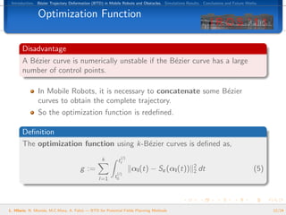 Introduction. B´zier Trajectory Deformation (BTD) in Mobile Robots and Obstacles. Simulations Results. Conclusions and Future Works.
                e


               Optimization Function

       Disadvantage
       A B´zier curve is numerically unstable if the B´zier curve has a large
          e                                           e
       number of control points.

               In Mobile Robots, it is necessary to concatenate some B´zier
                                                                      e
               curves to obtain the complete trajectory.
               So the optimization function is redeﬁned.

       Deﬁnition
       The optimization function using k-B´zier curves is deﬁned as,
                                          e
                                                 k           (l)
                                                          tf
                                                                                                  2
                                      g :=                         αl (t) − Sε (αl (t))           2   dt                          (5)
                                                          (l)
                                                l=1     t0




L. Hilario, N. Mont´s, M.C.Mora, A. Falc´ — BTD for Potential Fields Planning Methods
                   e                    o                                                                                               12/24
 
