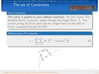 Introduction. B´zier Trajectory Deformation (BTD) in Mobile Robots and Obstacles. Simulations Results. Conclusions and Future Works.
                e


               The set of Constraints

       First Constraint
       The robot is guided to non-collision positions. For that reason, The
       Modiﬁed B´zier, Sε (αi (t)), passes through the Target Point, Ti . The
                   e
       vectors joining the Start point and the Target Point are the ﬁeld of
       Forces computed through the PFP.

       Mathematical Formulation
                                                   k      rl
                                                                        (l)                   (l)
                                        r1 =                    λ, Tj         − Sε (αl (tj ))                                     (6)
                                                  l=1 j=1




L. Hilario, N. Mont´s, M.C.Mora, A. Falc´ — BTD for Potential Fields Planning Methods
                   e                    o                                                                                               13/24
 