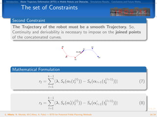 Introduction. B´zier Trajectory Deformation (BTD) in Mobile Robots and Obstacles. Simulations Results. Conclusions and Future Works.
                e


               The set of Constraints

       Second Constraint
       The Trajectory of the robot must be a smooth Trajectory. So,
       Continuity and derivability is necessary to impose on the joined points
       of the concatenated curves.




       Mathematical Formulation
                                          k−1
                                                                    (l)                          (l+1)
                                 r2 =            λ, Sε (αl (tf )) − Sε (αl+1 (t0                         ))                       (7)
                                          l=1


                                          k−1
                                                                    (l)                          (l+1)
                                 r3 =            λ, Sε (αl (tf )) − Sε (αl+1 (t0                         ))                       (8)
                                          l=1
L. Hilario, N. Mont´s, M.C.Mora, A. Falc´ — BTD for Potential Fields Planning Methods
                   e                    o                                                                                               14/24
 