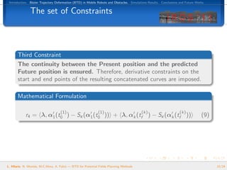 Introduction. B´zier Trajectory Deformation (BTD) in Mobile Robots and Obstacles. Simulations Results. Conclusions and Future Works.
                e


               The set of Constraints



       Third Constraint
       The continuity between the Present position and the predicted
       Future position is ensured. Therefore, derivative constraints on the
       start and end points of the resulting concatenated curves are imposed.

       Mathematical Formulation

                                    (1)                      (1)                          (k)                       (k)
            r4 = λ, α1 (t0 ) − Sε (α1 (t0 )) + λ, αk (tf ) − Sε (αk (tf ))                                                        (9)




L. Hilario, N. Mont´s, M.C.Mora, A. Falc´ — BTD for Potential Fields Planning Methods
                   e                    o                                                                                               15/24
 