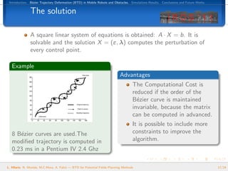 Introduction. B´zier Trajectory Deformation (BTD) in Mobile Robots and Obstacles. Simulations Results. Conclusions and Future Works.
                e


               The solution

               A square linear system of equations is obtained: A · X = b. It is
               solvable and the solution X = (ε, λ) computes the perturbation of
               every control point.

   Example
                                                                            Advantages
                                                                                    The Computational Cost is
                                                                                    reduced if the order of the
                                                                                    B´zier curve is maintained
                                                                                      e
                                                                                    invariable, because the matrix
                                                                                    can be computed in advanced.
                                                                                    It is possible to include more
   8 B´zier curves are used.The
      e                                                                             constraints to improve the
   modiﬁed trajectory is computed in                                                algorithm.
   0.23 ms in a Pentium IV 2.4 Ghz

L. Hilario, N. Mont´s, M.C.Mora, A. Falc´ — BTD for Potential Fields Planning Methods
                   e                    o                                                                                               17/24
 