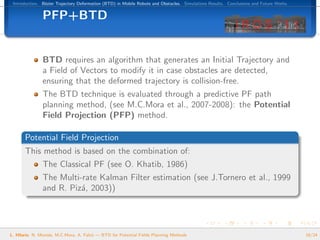 Introduction. B´zier Trajectory Deformation (BTD) in Mobile Robots and Obstacles. Simulations Results. Conclusions and Future Works.
                e


               PFP+BTD


               BTD requires an algorithm that generates an Initial Trajectory and
               a Field of Vectors to modify it in case obstacles are detected,
               ensuring that the deformed trajectory is collision-free.
               The BTD technique is evaluated through a predictive PF path
               planning method, (see M.C.Mora et al., 2007-2008): the Potential
               Field Projection (PFP) method.

       Potential Field Projection
       This method is based on the combination of:
               The Classical PF (see O. Khatib, 1986)
               The Multi-rate Kalman Filter estimation (see J.Tornero et al., 1999
               and R. Piz´, 2003))
                         a




L. Hilario, N. Mont´s, M.C.Mora, A. Falc´ — BTD for Potential Fields Planning Methods
                   e                    o                                                                                               18/24
 
