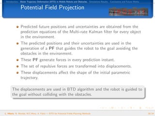 Introduction. B´zier Trajectory Deformation (BTD) in Mobile Robots and Obstacles. Simulations Results. Conclusions and Future Works.
                e


               Potential Field Projection


               Predicted future positions and uncertainties are obtained from the
               prediction equations of the Multi-rate Kalman ﬁlter for every object
               in the environment.
               The predicted positions and their uncertainties are used in the
               generation of a PF that guides the robot to the goal avoiding the
               obstacles in the environment.
               These PF generate forces in every prediction instant.
               The set of repulsive forces are transformed into displacements.
               These displacements aﬀect the shape of the initial parametric
               trajectory.

       The displacements are used in BTD algorithm and the robot is guided to
       the goal without colliding with the obstacles.



L. Hilario, N. Mont´s, M.C.Mora, A. Falc´ — BTD for Potential Fields Planning Methods
                   e                    o                                                                                               20/24
 