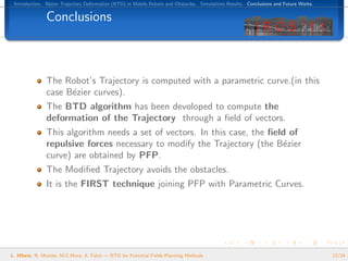 Introduction. B´zier Trajectory Deformation (BTD) in Mobile Robots and Obstacles. Simulations Results. Conclusions and Future Works.
                e


               Conclusions



               The Robot’s Trajectory is computed with a parametric curve.(in this
               case B´zier curves).
                     e
               The BTD algorithm has been devoloped to compute the
               deformation of the Trajectory through a ﬁeld of vectors.
               This algorithm needs a set of vectors. In this case, the ﬁeld of
               repulsive forces necessary to modify the Trajectory (the B´zier
                                                                           e
               curve) are obtained by PFP.
               The Modiﬁed Trajectory avoids the obstacles.
               It is the FIRST technique joining PFP with Parametric Curves.




L. Hilario, N. Mont´s, M.C.Mora, A. Falc´ — BTD for Potential Fields Planning Methods
                   e                    o                                                                                               22/24
 