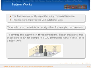Introduction. B´zier Trajectory Deformation (BTD) in Mobile Robots and Obstacles. Simulations Results. Conclusions and Future Works.
                e


               Future Works


               The Improvement of the algorithm using Tensorial Notation.
               This structure improves the Computational Cost.

       To include more constraints in the algorithm, for example, the curvature.

       To develop this algorithm in three dimensions. Design trajectories free
       of collisions in 3D, for example in a UAV (Unmanned Aerial Vehicle) or in
       a Robot Arm.




L. Hilario, N. Mont´s, M.C.Mora, A. Falc´ — BTD for Potential Fields Planning Methods
                   e                    o                                                                                               23/24
 