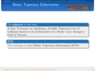 Introduction. B´zier Trajectory Deformation (BTD) in Mobile Robots and Obstacles. Simulations Results. Conclusions and Future Works.
                e


               B´zier Trajectory Deformation
                e




       The objective of this work:
       A New Technique for obtaining a Flexible Trajectory Free of
       Collisions based on the Deformation of a B´zier curve through a
                                                 e
       Field of Vectors.

       BTD
       This technique is called B´zier Trajectory Deformation (BTD) .
                                 e




L. Hilario, N. Mont´s, M.C.Mora, A. Falc´ — BTD for Potential Fields Planning Methods
                   e                    o                                                                                               3/24
 