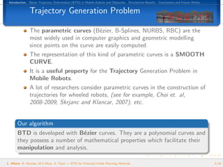 Introduction. B´zier Trajectory Deformation (BTD) in Mobile Robots and Obstacles. Simulations Results. Conclusions and Future Works.
                e


               Trajectory Generation Problem

               The parametric curves (B´zier, B-Splines, NURBS, RBC) are the
                                           e
               most widely used in computer graphics and geometric modelling
               since points on the curve are easily computed.
               The representation of this kind of parametric curves is a SMOOTH
               CURVE.
               It is a useful property for the Trajectory Generation Problem in
               Mobile Robots.
               A lot of researchers consider parametric curves in the construction of
               trajectories for wheeled robots, (see for example, Choi et. al,
               2008-2009, Skrjanc and Klancar, 2007), etc.


       Our algorithm
       BTD is developed with B´zier curves. They are a polynomial curves and
                                e
       they possess a number of mathematical properties which facilitate their
       manipulation and analysis.

L. Hilario, N. Mont´s, M.C.Mora, A. Falc´ — BTD for Potential Fields Planning Methods
                   e                    o                                                                                               4/24
 