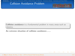 Introduction. B´zier Trajectory Deformation (BTD) in Mobile Robots and Obstacles. Simulations Results. Conclusions and Future Works.
                e


               Collision Avoidance Problem




       Collision avoidance is a fundamental problem in many areas such as
       robotics.
       An extreme situation of collision avoidance.......




L. Hilario, N. Mont´s, M.C.Mora, A. Falc´ — BTD for Potential Fields Planning Methods
                   e                    o                                                                                               5/24
 