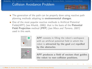 Introduction. B´zier Trajectory Deformation (BTD) in Mobile Robots and Obstacles. Simulations Results. Conclusions and Future Works.
                e


               Collision Avoidance Problem

               The generation of the path can be properly done using reactive path
               planning methods adapting to environmental changes.
               One of the most popular reactive methods is Artiﬁcial Potential
               Fields(APF) (see Khatib, 1986), that is the basis of the Potential
               Field Projection method (PFP) (see Mora and Tornero, 2007)
               used in this work.

                                                        APF consists in ﬁlling the robot’s workspace
                                                        with an artiﬁcial potential ﬁeld in which the
                                                        robot is attracted by the goal and repelled
                                                        by the obstacles.

                                                        APF produces a ﬁeld of vectors that guides
                                                        the robot to non-collision positions.


L. Hilario, N. Mont´s, M.C.Mora, A. Falc´ — BTD for Potential Fields Planning Methods
                   e                    o                                                                                               6/24
 