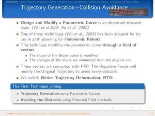 Introduction. B´zier Trajectory Deformation (BTD) in Mobile Robots and Obstacles. Simulations Results. Conclusions and Future Works.
                e


               Trajectory Generation+Collision Avoidance

               Design and Modify a Parametric Curve is an important research
               issue, (Wu et al.2005, Xu et al. 2002)
               One of these techniques (Wu et al., 2005) has been adapted for its
               use in path planning for Holonomic Robots.
               This technique modiﬁes the parametric curve through a ﬁeld of
               vectors.
                        The shape of the B´zier curve is modiﬁed.
                                          e
                        The changes of the shape are minimized from the original one.
               These vectors are computed with PFP. The Repulsive Forces will
               modify the Original Trajectory to avoid every obstacle.
               We called: B´zier Trajectory Deformation, BTD.
                           e
       The First Technique joining:
               Trajectory Generation using Parametric Curves
               Avoiding the Obstacles using Potential Field methods


L. Hilario, N. Mont´s, M.C.Mora, A. Falc´ — BTD for Potential Fields Planning Methods
                   e                    o                                                                                               7/24
 