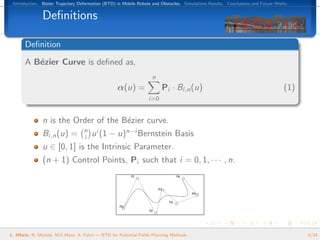 Introduction. B´zier Trajectory Deformation (BTD) in Mobile Robots and Obstacles. Simulations Results. Conclusions and Future Works.
                e


               Deﬁnitions

       Deﬁnition
       A B´zier Curve is deﬁned as,
          e
                                                                    n
                                                   α(u) =               Pi · Bi,n (u)                                             (1)
                                                                  i=0


               n is the Order of the B´zier curve.
                                      e
                                   n
               Bi,n (u) =          i   u i (1 − u)n−i Bernstein Basis
               u ∈ [0, 1] is the Intrinsic Parameter.
               (n + 1) Control Points, Pi such that i = 0, 1, · · · , n.




L. Hilario, N. Mont´s, M.C.Mora, A. Falc´ — BTD for Potential Fields Planning Methods
                   e                    o                                                                                               8/24
 