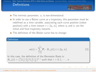 Introduction. B´zier Trajectory Deformation (BTD) in Mobile Robots and Obstacles. Simulations Results. Conclusions and Future Works.
                e


               Deﬁnitions

               The intrinsic parameter, u, is non-dimensional.
               In order to use a B´zier curve as a trajectory, this parameter must be
                                   e
               redeﬁned as a time variable, associating each curve position (robot
               position) with a time instant t ∈ [t0 , tf ], where t0 and tf are the
               initial and ﬁnal trajectory instants.
               The deﬁnition of the B´zier curve has to change:
                                     e

       Deﬁnition

                                                          n
                                          α(t) =               Pi · Bi,n (t); t ∈ [t0 , tf ]                                      (2)
                                                        i=0

       In this case, the deﬁnition of the Bernstein Basis is:
                                      −t
       Bi,n (t) = n ( tt−t00 )i ( ttff−t0 )n−i such that i = 0, 1, · · · , n
                   i   f −t




L. Hilario, N. Mont´s, M.C.Mora, A. Falc´ — BTD for Potential Fields Planning Methods
                   e                    o                                                                                               9/24
 