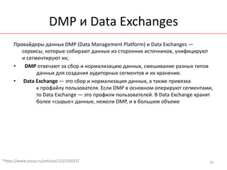 DMP и Data Exchanges
     Провайдеры данных DMP (Data Management Platform) и Data Exchanges —
        сервисы, которые собирают данные из сторонних источников, унифицируют
        и сегментируют их;
     •   DMP отвечают за сбор и нормализацию данных, смешивание разных типов
              данных для создания аудиторных сегментов и их хранение.
     • Data Exchange — это сбор и нормализация данных, а также привязка
              к профайлу пользователя. Если DMP в основном оперируют сегментами,
              то Data Exchange — это профили пользователей. В Data Exchange хранят
              более «сырые» данные, нежели DMP, и в большем объеме




*http://www.cossa.ru/articles/152/35037/                                        10
 