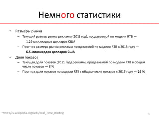Немного статистики
      •   Размеры рынка
            – Текущий размер рынка рекламы (2011 год), продаваемой по модели RTB —
                1.26 миллиардов долларов США
            – Прогноз размера рынка рекламы продаваемой по модели RTB к 2015 году —
                6.5 миллиардов долларов США
      •   Доля показов
            – Текущая доля показов (2011 год) рекламы, продаваемой по модели RTB в общем
              числе показов — 8 %
            – Прогноз доли показов по модели RTB в общем числе показов к 2015 году — 26 %




*http://ru.wikipedia.org/wiki/Real_Time_Bidding                                             5
 