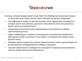 Технология
      Система, которая предоставляет услугу Real Time Bidding при получении запроса
         на показ рекламы перед тем как отдать объявление делает следующее:
      • классифицирует запрос по максимальному числу параметров: площадка на
         которую зашел пользователь, данные о пользователе (если они доступны),
         время, данные по ретаргетингу;
      • запрашивает дополнительную информацию о пользователе на бирже
         таргетинговых данных;
      • отдает информацию о запросе и пользователе системам рекламодателей
         (рекламных сетей) и получает от них ставки, по которым они готовы купить
         данный показ;
      • выбирает среди полученных ответов самую высокую ставку и дисконтирует ее
         до минимально необходимой для победы в аукционе;
      • получает объявление от победителя и передает его браузеру пользователя в
         ответ на запрос рекламного объявления.


*http://ru.wikipedia.org/wiki/Real_Time_Bidding                                   6
 
